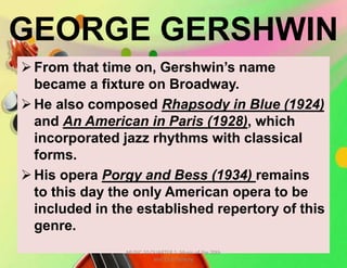 GEORGE GERSHWIN
From that time on, Gershwin’s name
became a fixture on Broadway.
He also composed Rhapsody in Blue (1924)
and An American in Paris (1928), which
incorporated jazz rhythms with classical
forms.
His opera Porgy and Bess (1934) remains
to this day the only American opera to be
included in the established repertory of this
genre.
MUSIC 10 QUARTER 1: Music of the 20th
and 21st Century
 