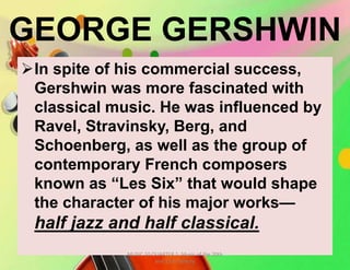 GEORGE GERSHWIN
In spite of his commercial success,
Gershwin was more fascinated with
classical music. He was influenced by
Ravel, Stravinsky, Berg, and
Schoenberg, as well as the group of
contemporary French composers
known as “Les Six” that would shape
the character of his major works—
half jazz and half classical.
MUSIC 10 QUARTER 1: Music of the 20th
and 21st Century
 