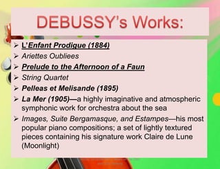  L’Enfant Prodigue (1884)
 Ariettes Oubliees
 Prelude to the Afternoon of a Faun
 String Quartet
 Pelleas et Melisande (1895)
 La Mer (1905)—a highly imaginative and atmospheric
symphonic work for orchestra about the sea
 Images, Suite Bergamasque, and Estampes—his most
popular piano compositions; a set of lightly textured
pieces containing his signature work Claire de Lune
(Moonlight)
MUSIC 10 QUARTER 1: Music of the 20th
and 21st Century
 