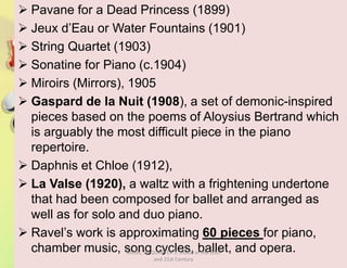  Pavane for a Dead Princess (1899)
 Jeux d’Eau or Water Fountains (1901)
 String Quartet (1903)
 Sonatine for Piano (c.1904)
 Miroirs (Mirrors), 1905
 Gaspard de la Nuit (1908), a set of demonic-inspired
pieces based on the poems of Aloysius Bertrand which
is arguably the most difficult piece in the piano
repertoire.
 Daphnis et Chloe (1912),
 La Valse (1920), a waltz with a frightening undertone
that had been composed for ballet and arranged as
well as for solo and duo piano.
 Ravel’s work is approximating 60 pieces for piano,
chamber music, song cycles, ballet, and opera.MUSIC 10 QUARTER 1: Music of the 20th
and 21st Century
 