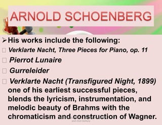 His works include the following:
Verklarte Nacht, Three Pieces for Piano, op. 11
Pierrot Lunaire
Gurreleider
Verklarte Nacht (Transfigured Night, 1899)
one of his earliest successful pieces,
blends the lyricism, instrumentation, and
melodic beauty of Brahms with the
chromaticism and construction of Wagner.MUSIC 10 QUARTER 1: Music of the 20th
and 21st Century
 