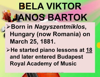 BELA VIKTOR
JANOS BARTOK
Born in Nagyszentmiklos,
Hungary (now Romania) on
March 25, 1881.
He started piano lessons at 18
and later entered Budapest
Royal Academy of Music
MUSIC 10 QUARTER 1: Music of the 20th
and 21st Century
 