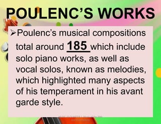 POULENC’S WORKS
Poulenc’s musical compositions
total around 185 which include
solo piano works, as well as
vocal solos, known as melodies,
which highlighted many aspects
of his temperament in his avant
garde style.
MUSIC 10 QUARTER 1: Music of the 20th
and 21st Century
 