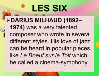 LES SIX
DARIUS MILHAUD (1892–
1974) was a very talented
composer who wrote in several
different styles. His love of jazz
can be heard in popular pieces
like Le Boeuf sur le Toit which
he called a cinema-symphony.
MUSIC 10 QUARTER 1: Music of the 20th
and 21st Century
 