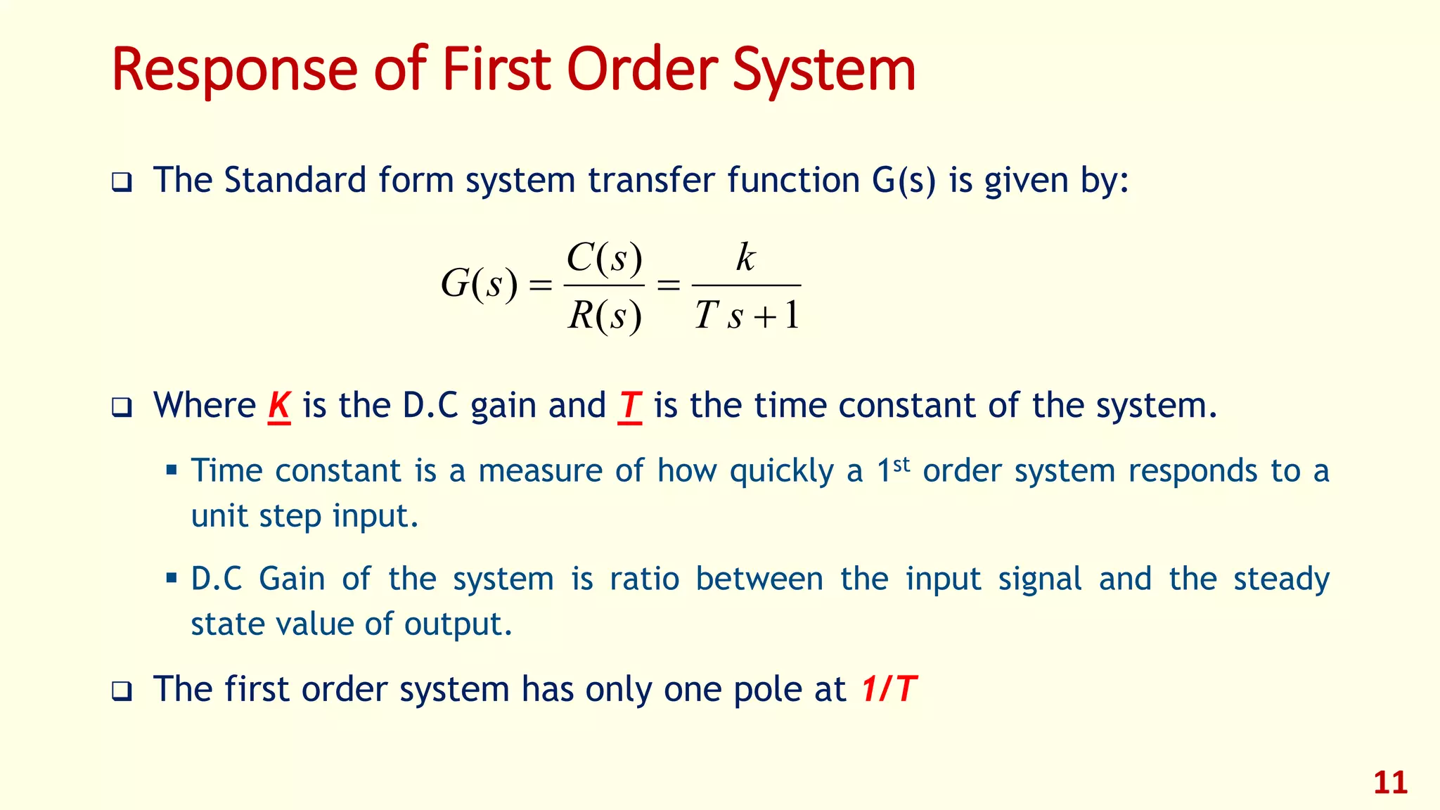 Response of First Order System
 The Standard form system transfer function G(s) is given by:
 Where K is the D.C gain and T is the time constant of the system.
 Time constant is a measure of how quickly a 1st order system responds to a
unit step input.
 D.C Gain of the system is ratio between the input signal and the steady
state value of output.
 The first order system has only one pole at 1/T
11
1)(
)(
)(


sT
k
sR
sC
sG
 