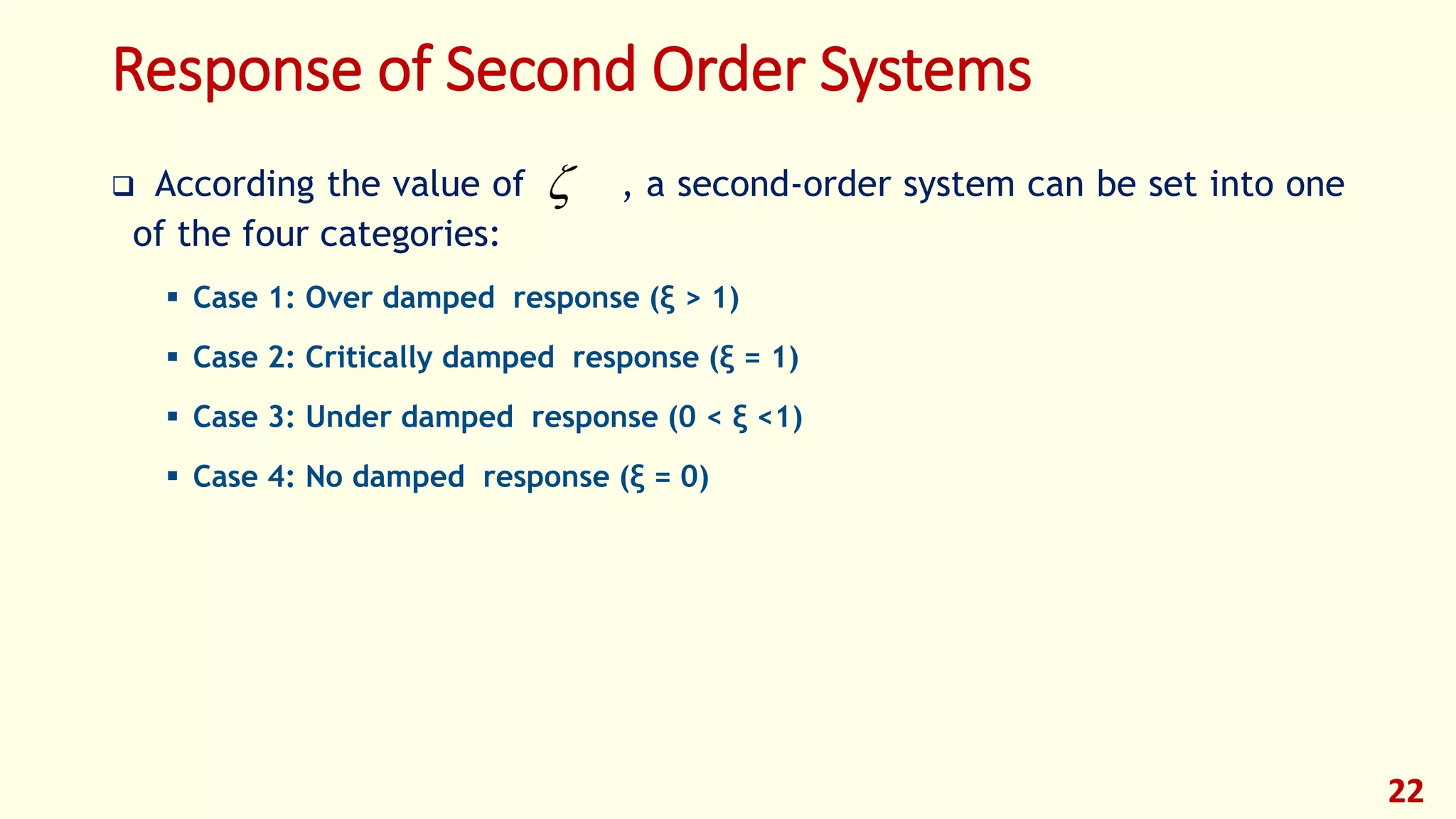 Response of Second Order Systems
 According the value of , a second-order system can be set into one
of the four categories:
 Case 1: Over damped response (ξ > 1)
 Case 2: Critically damped response (ξ = 1)
 Case 3: Under damped response (0 < ξ <1)
 Case 4: No damped response (ξ = 0)
22

 
