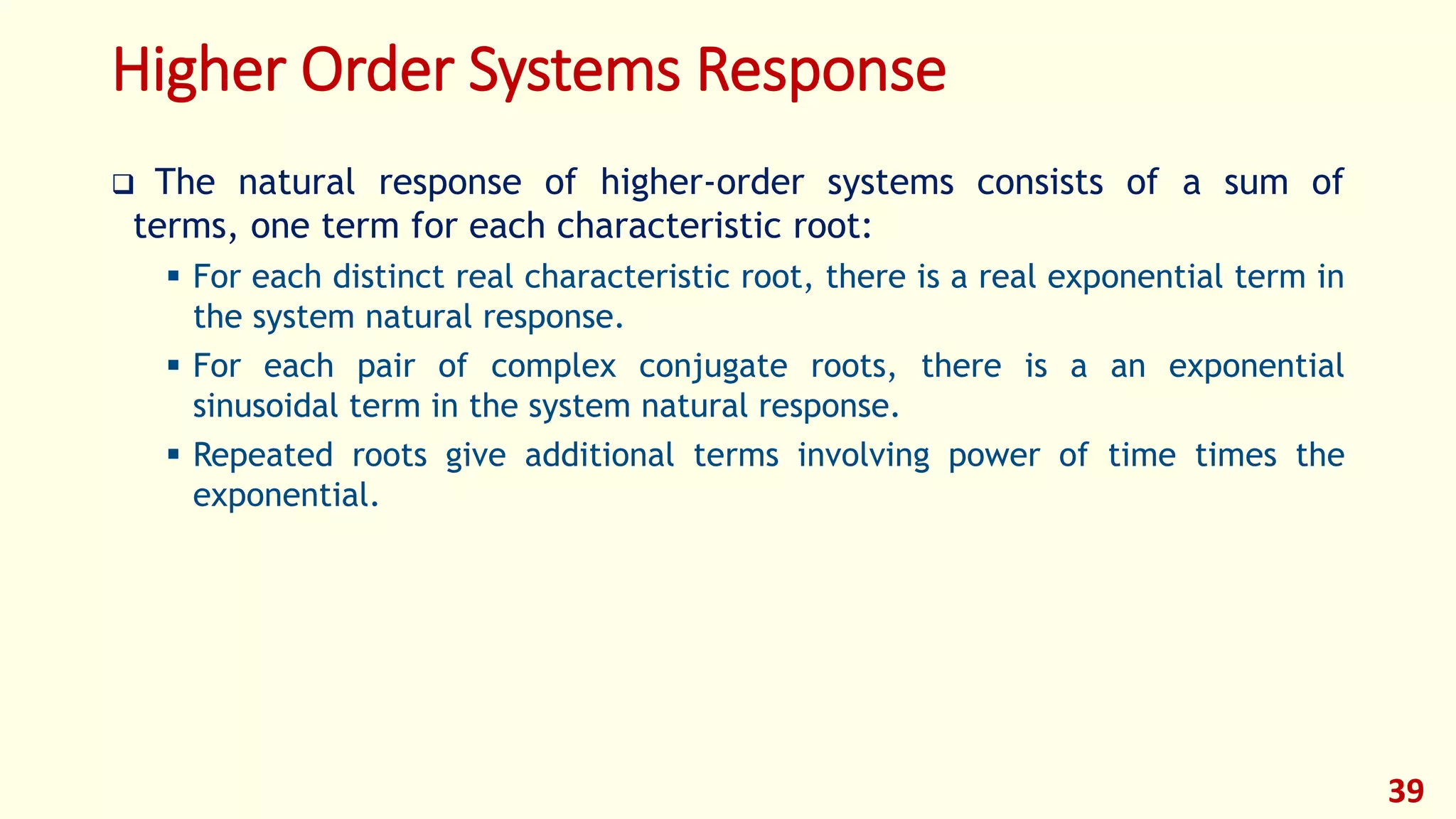 Higher Order Systems Response
 The natural response of higher-order systems consists of a sum of
terms, one term for each characteristic root:
 For each distinct real characteristic root, there is a real exponential term in
the system natural response.
 For each pair of complex conjugate roots, there is a an exponential
sinusoidal term in the system natural response.
 Repeated roots give additional terms involving power of time times the
exponential.
39
 