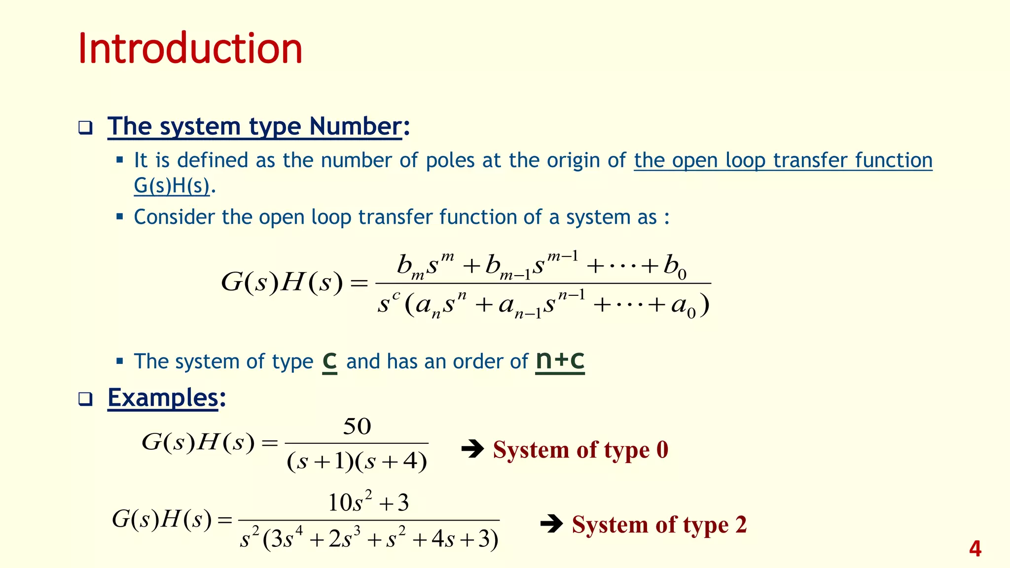 Introduction
 The system type Number:
 It is defined as the number of poles at the origin of the open loop transfer function
G(s)H(s).
 Consider the open loop transfer function of a system as :
 The system of type c and has an order of n+c
 Examples:
4
)(
)()(
0
1
1
0
1
1
asasas
bsbsb
sHsG n
n
n
n
c
m
m
m
m


 





)4)(1(
50
)()(


ss
sHsG
)3423(
310
)()( 2342
2



sssss
s
sHsG
 System of type 0
 System of type 2
 
