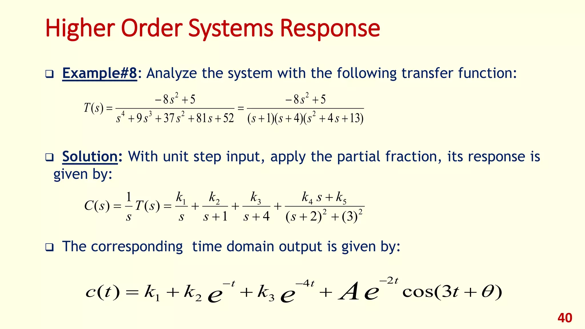 Higher Order Systems Response
 Example#8: Analyze the system with the following transfer function:
 Solution: With unit step input, apply the partial fraction, its response is
given by:
 The corresponding time domain output is given by:
40
)134)(4)(1(
58
5281379
58
)( 2
2
234
2






ssss
s
ssss
s
sT
22
54321
)3()2(41
)(
1
)(







s
ksk
s
k
s
k
s
k
sT
s
sC
)3cos()(
24
321 

tkkktc eAee
ttt
 