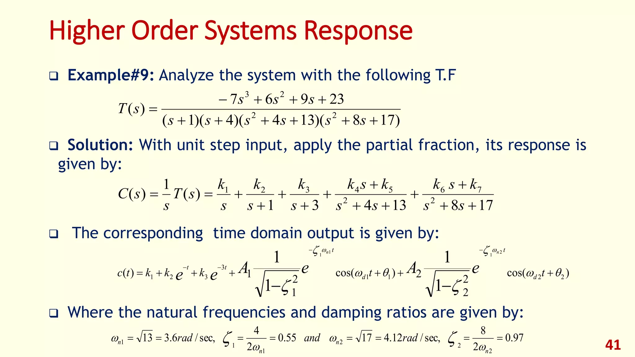 Higher Order Systems Response
 Example#9: Analyze the system with the following T.F
 Solution: With unit step input, apply the partial fraction, its response is
given by:
 The corresponding time domain output is given by:
 Where the natural frequencies and damping ratios are given by:
41
)178)(134)(4)(1(
23967
)( 22
23



ssssss
sss
sT
17813431
)(
1
)( 2
76
2
54321










ss
ksk
ss
ksk
s
k
s
k
s
k
sT
s
sC
)cos(
2
2
2)cos(
2
1
1)( 2211
3
321
1
1
1
1
2
1
1
1










ttkkktc d
t
d
t
tt
eAeAee
nn
97.0
2
8
sec,/12.41755.0
2
4
sec,/6.313
2
2
2
1
1
1 
n
n
n
n radandrad



 
 