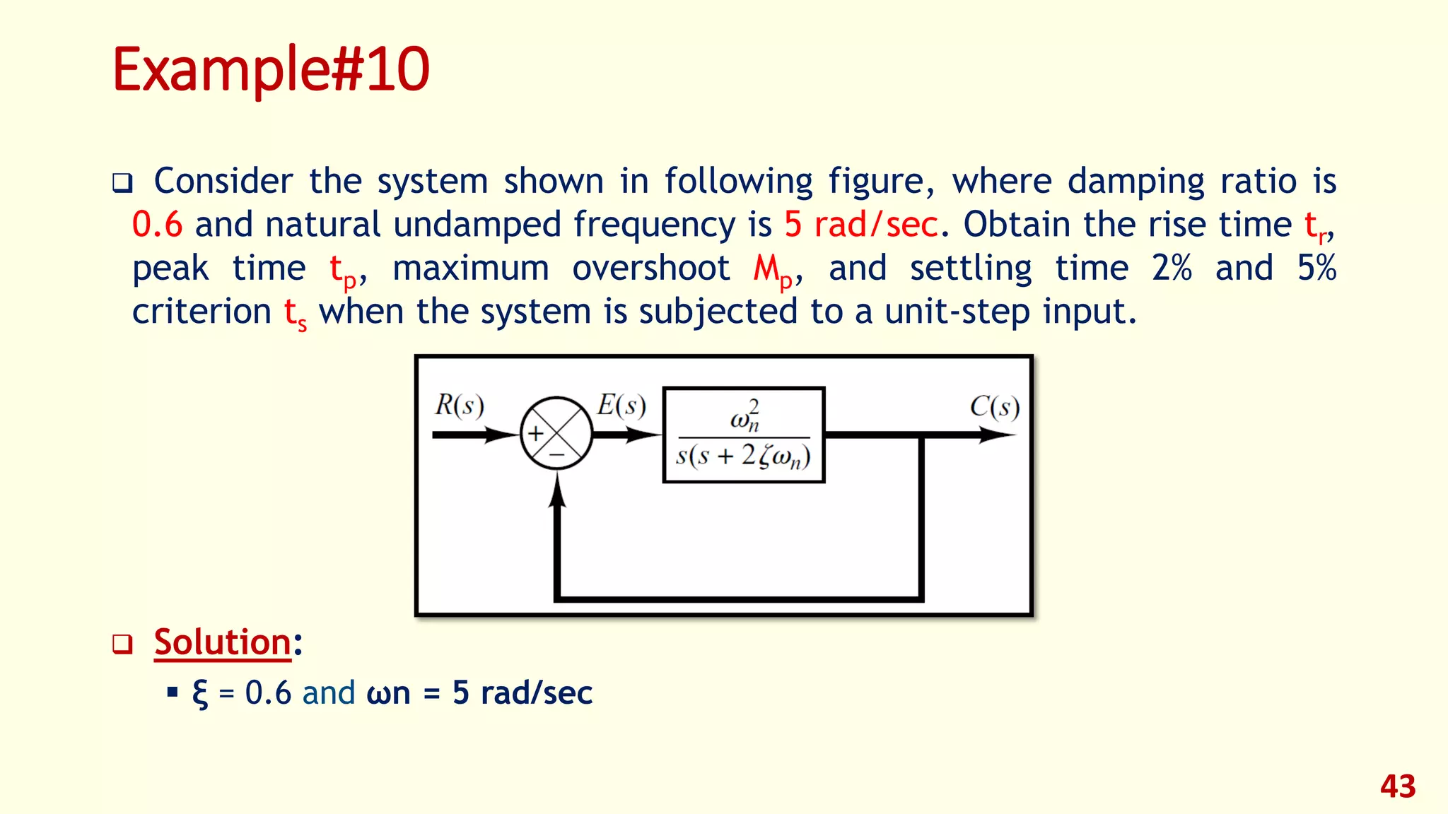 Example#10
 Consider the system shown in following figure, where damping ratio is
0.6 and natural undamped frequency is 5 rad/sec. Obtain the rise time tr,
peak time tp, maximum overshoot Mp, and settling time 2% and 5%
criterion ts when the system is subjected to a unit-step input.
 Solution:
 ξ = 0.6 and ωn = 5 rad/sec
43
 