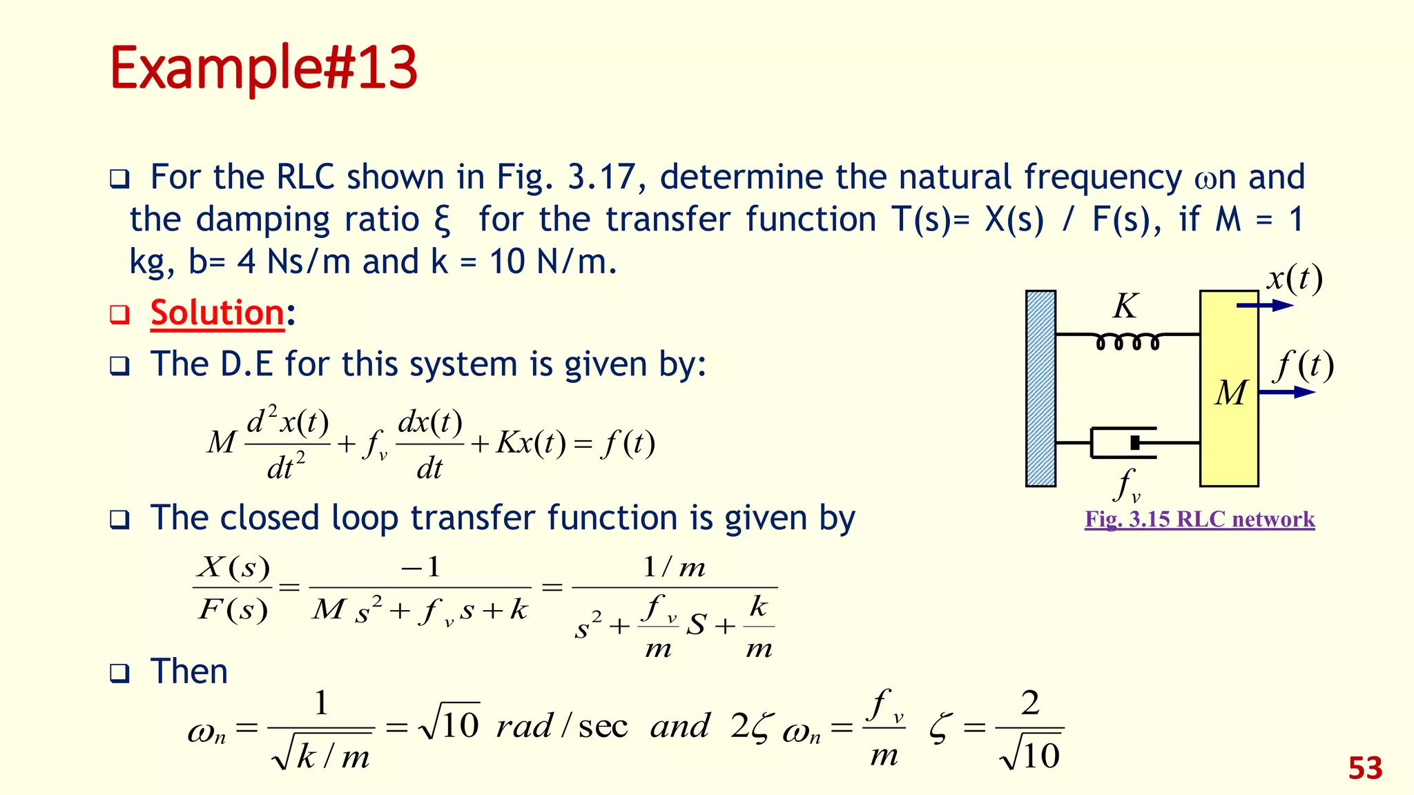 Example#13
 For the RLC shown in Fig. 3.17, determine the natural frequency n and
the damping ratio ξ for the transfer function T(s)= X(s) / F(s), if M = 1
kg, b= 4 Ns/m and k = 10 N/m.
 Solution:
 The D.E for this system is given by:
 The closed loop transfer function is given by
 Then
53
)()(
)()(
2
2
tftKx
dt
tdx
f
dt
txd
M v 
m
k
S
m
f
s
m
ksfsMsF
sX
vv 




2
2
/11
)(
)(
10
2
2sec/10
/
1
 
m
f
andrad
mk
v
nn
K
vf
M
)(tf
)(tx
Fig. 3.15 RLC network
 