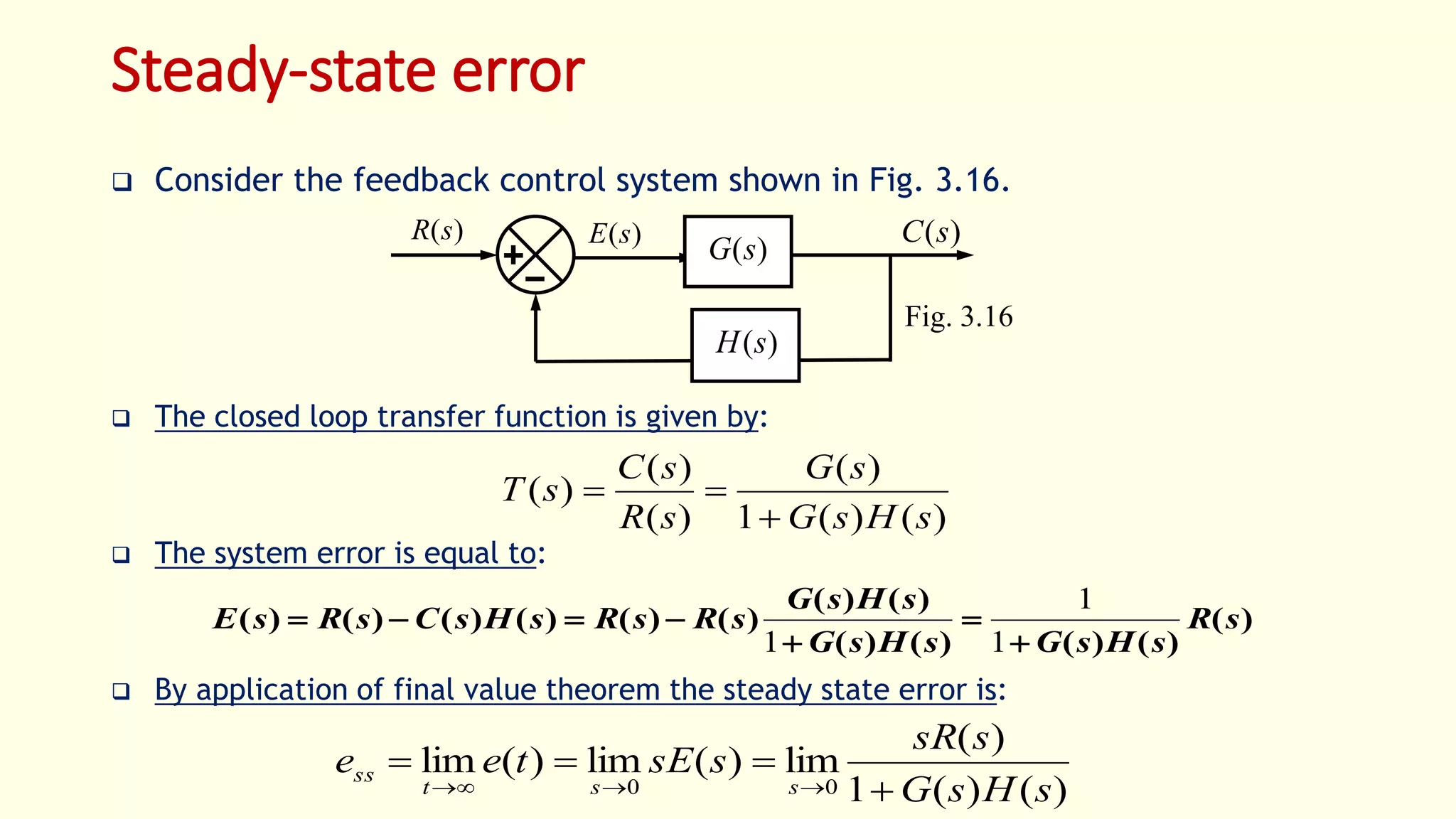 Steady-state error
 Consider the feedback control system shown in Fig. 3.16.
 The closed loop transfer function is given by:
 The system error is equal to:
 By application of final value theorem the steady state error is:
Fig. 3.16
)(sR )(sC)(sE
)(sG
)(sH
)()(1
)(
)(
)(
)(
sHsG
sG
sR
sC
sT


)(
)()()()(
)()(
)()()()()()( sR
sHsGsHsG
sHsG
sRsRsHsCsRsE




1
1
1
)()(1
)(
lim)(lim)(lim
00 sHsG
ssR
ssEtee
sst
ss



 