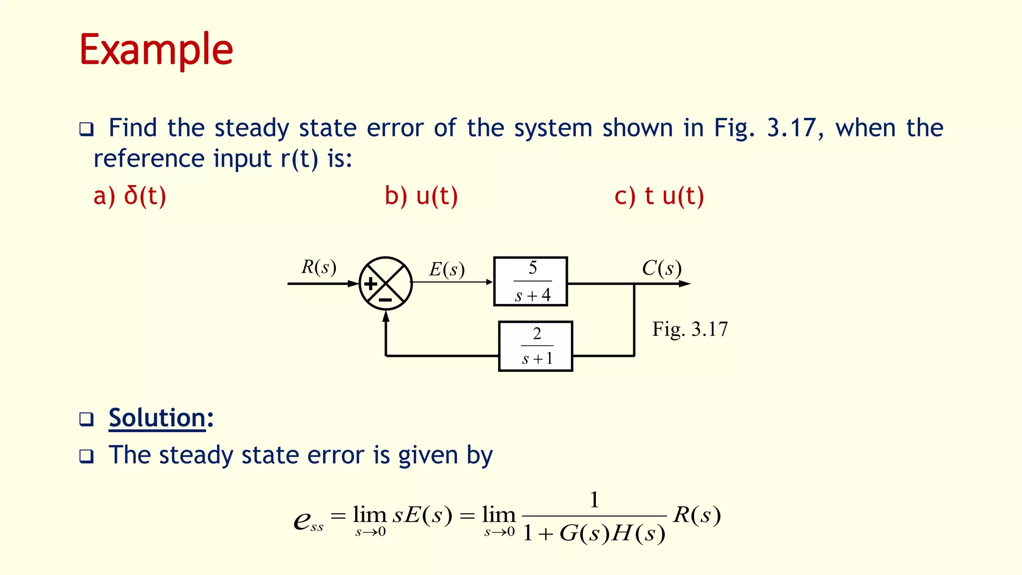Example
 Find the steady state error of the system shown in Fig. 3.17, when the
reference input r(t) is:
a) δ(t) b) u(t) c) t u(t)
 Solution:
 The steady state error is given by
)(sR )(sC)(sE
4
5
s
1
2
s
Fig. 3.17
)(
)()(1
1
lim)(lim
00
sR
sHsG
ssE
sssse 


 