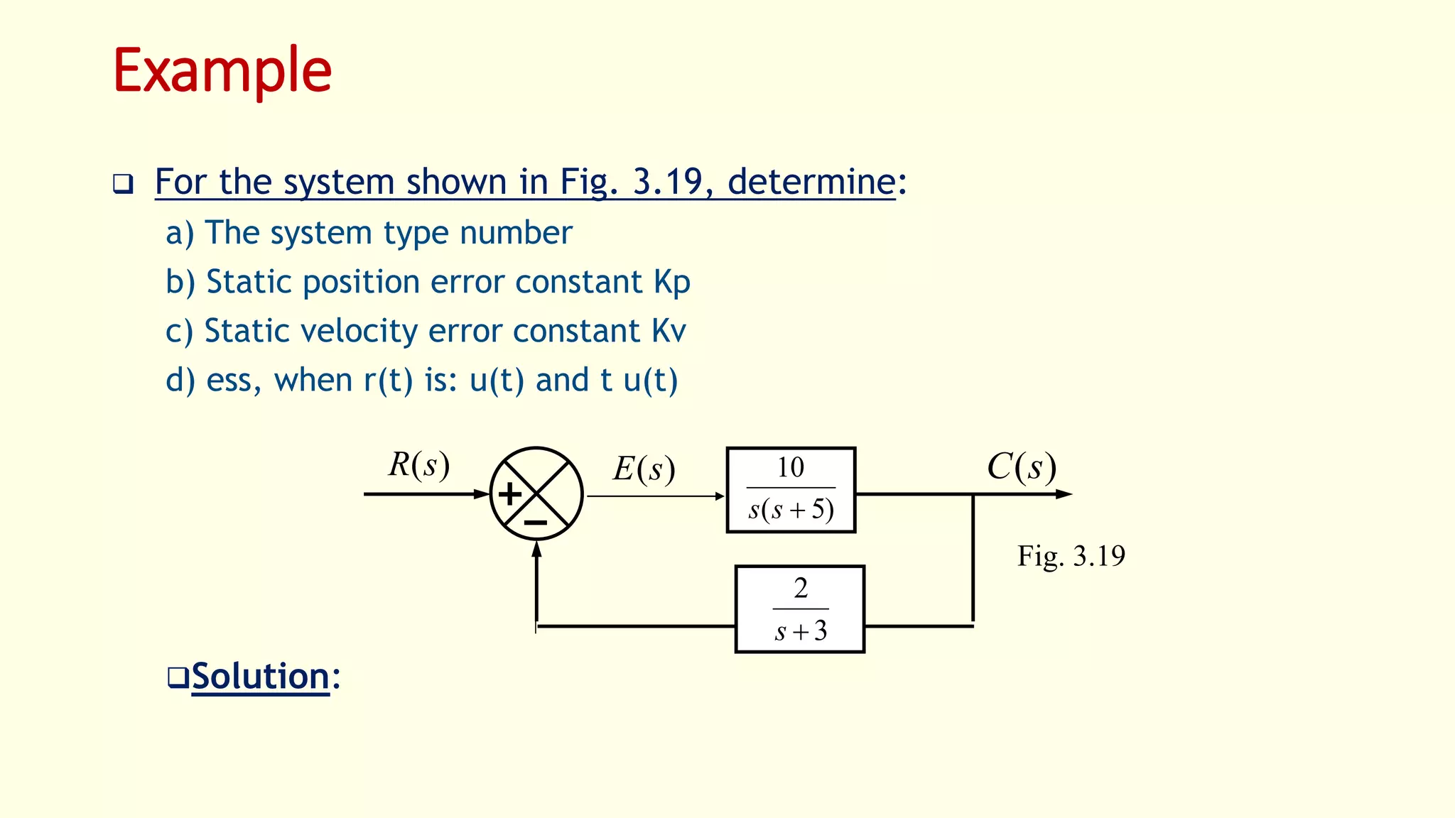 Example
 For the system shown in Fig. 3.19, determine:
a) The system type number
b) Static position error constant Kp
c) Static velocity error constant Kv
d) ess, when r(t) is: u(t) and t u(t)
Solution:
Fig. 3.19
)(sR )(sC)(sE
)5(
10
ss
3
2
s
 