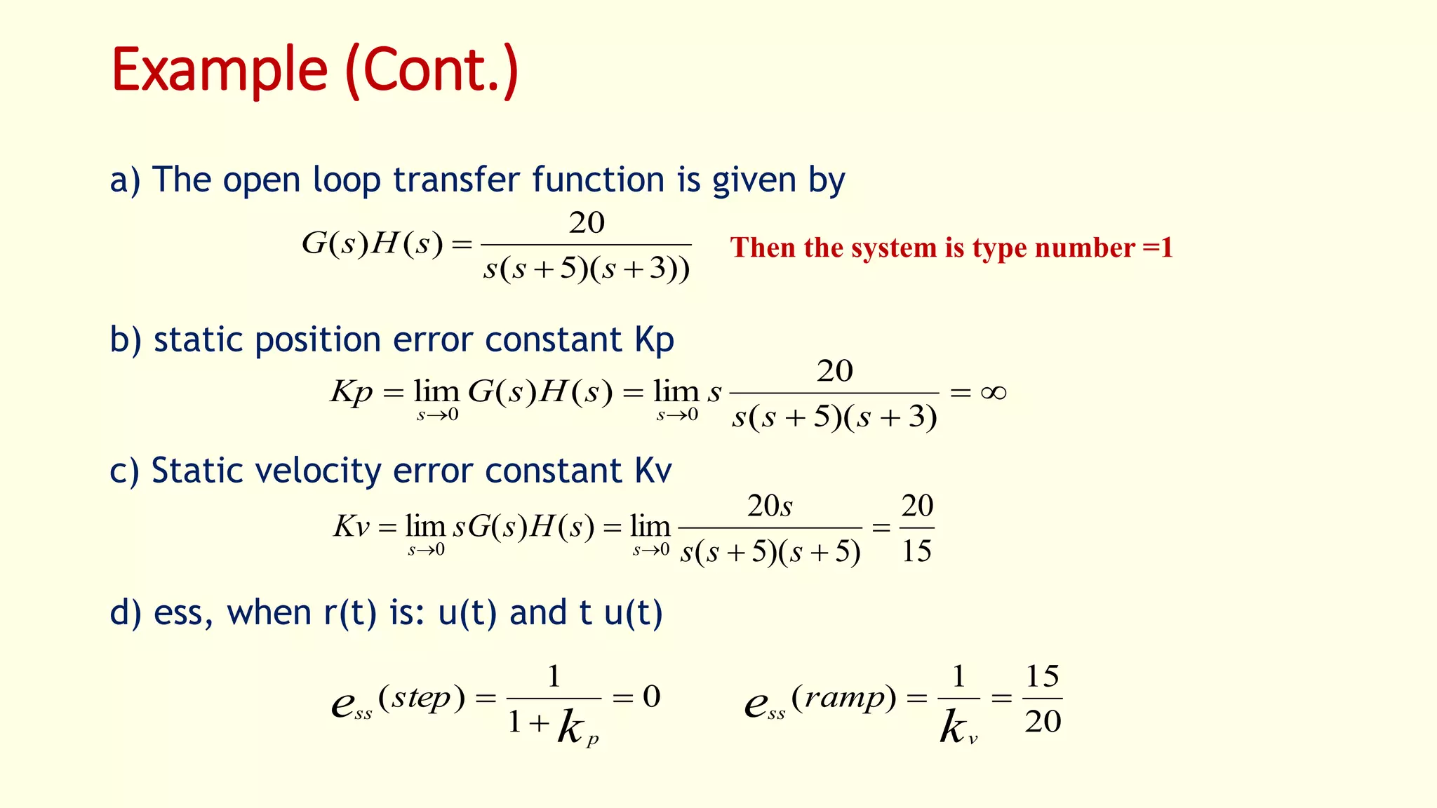 Example (Cont.)
a) The open loop transfer function is given by
b) static position error constant Kp
c) Static velocity error constant Kv
d) ess, when r(t) is: u(t) and t u(t)
))3)(5(
20
)()(


sss
sHsG Then the system is type number =1



 )3)(5(
20
lim)()(lim
00 sss
ssHsGKp
ss
15
20
)5)(5(
20
lim)()(lim
00



 sss
s
sHssGKv
ss
20
151
)(0
1
1
)( 


k
e
k
e
v
ss
p
ss
rampstep
 
