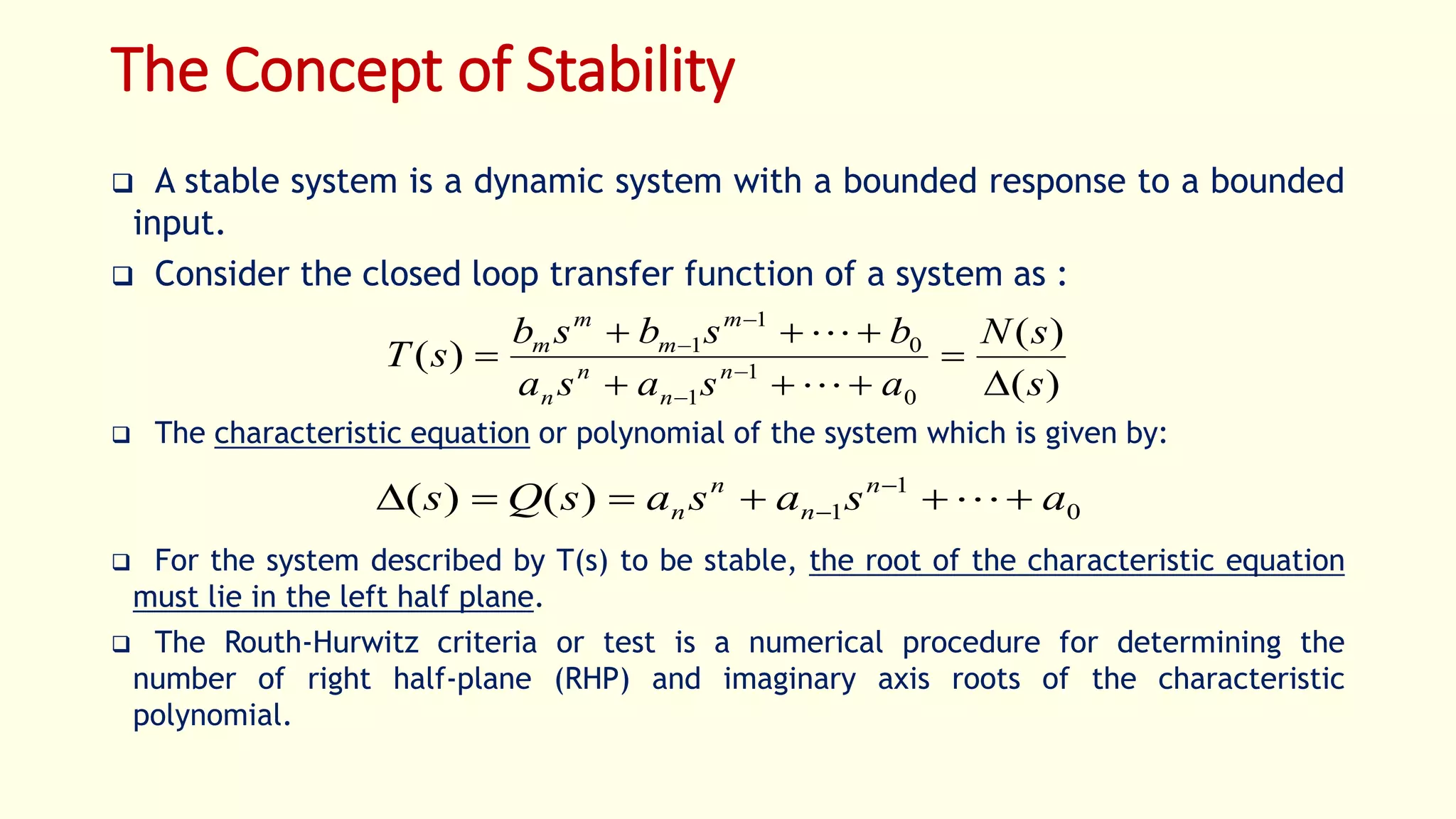 The Concept of Stability
 A stable system is a dynamic system with a bounded response to a bounded
input.
 Consider the closed loop transfer function of a system as :
 The characteristic equation or polynomial of the system which is given by:
 For the system described by T(s) to be stable, the root of the characteristic equation
must lie in the left half plane.
 The Routh-Hurwitz criteria or test is a numerical procedure for determining the
number of right half-plane (RHP) and imaginary axis roots of the characteristic
polynomial.
)(
)(
)(
0
1
1
0
1
1
s
sN
asasa
bsbsb
sT n
n
n
n
m
m
m
m




 





0
1
1)()( asasasQs n
n
n
n  
 
 