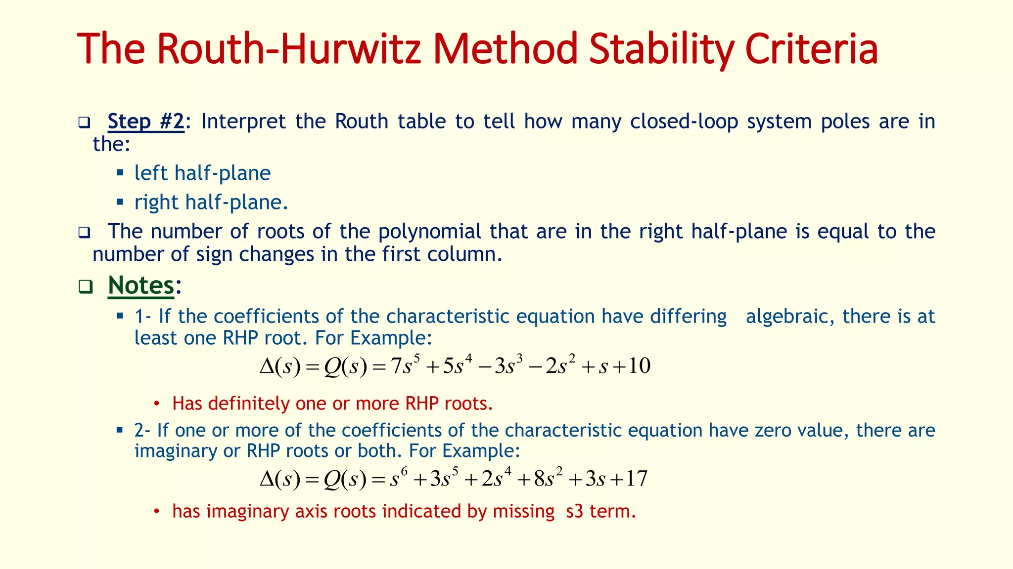 The Routh-Hurwitz Method Stability Criteria
 Step #2: Interpret the Routh table to tell how many closed-loop system poles are in
the:
 left half-plane
 right half-plane.
 The number of roots of the polynomial that are in the right half-plane is equal to the
number of sign changes in the first column.
 Notes:
 1- If the coefficients of the characteristic equation have differing algebraic, there is at
least one RHP root. For Example:
• Has definitely one or more RHP roots.
 2- If one or more of the coefficients of the characteristic equation have zero value, there are
imaginary or RHP roots or both. For Example:
• has imaginary axis roots indicated by missing s3 term.
102357)()( 2345
 ssssssQs
173823)()( 2456
 ssssssQs
 