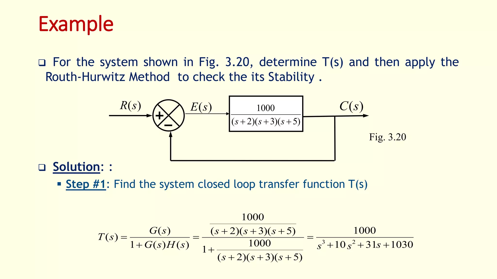 Example
 For the system shown in Fig. 3.20, determine T(s) and then apply the
Routh-Hurwitz Method to check the its Stability .
 Solution: :
 Step #1: Find the system closed loop transfer function T(s)
)(sR )(sC)(sE
)5)(3)(2(
1000
 sss
Fig. 3.20
10303110
1000
)5)(3)(2(
1000
1
)5)(3)(2(
1000
)()(1
)(
)( 23








sss
sss
sss
sHsG
sG
sT
 
