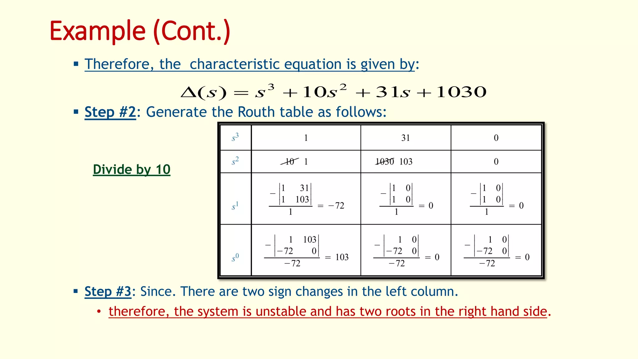 Example (Cont.)
 Therefore, the characteristic equation is given by:
 Step #2: Generate the Routh table as follows:
 Step #3: Since. There are two sign changes in the left column.
• therefore, the system is unstable and has two roots in the right hand side.
10303110)( 23
 ssss
Divide by 10
 