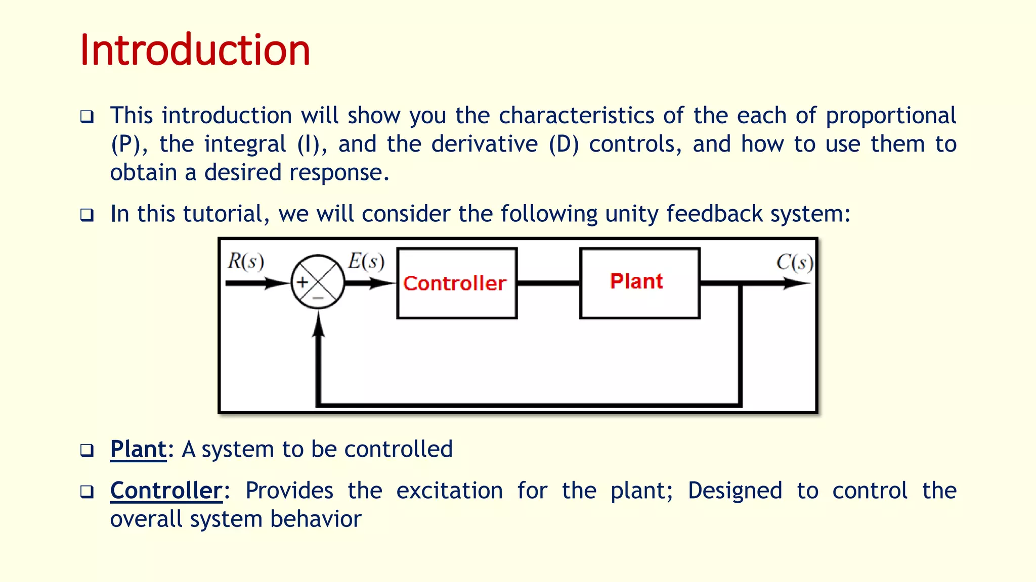 Introduction
 This introduction will show you the characteristics of the each of proportional
(P), the integral (I), and the derivative (D) controls, and how to use them to
obtain a desired response.
 In this tutorial, we will consider the following unity feedback system:
 Plant: A system to be controlled
 Controller: Provides the excitation for the plant; Designed to control the
overall system behavior
 