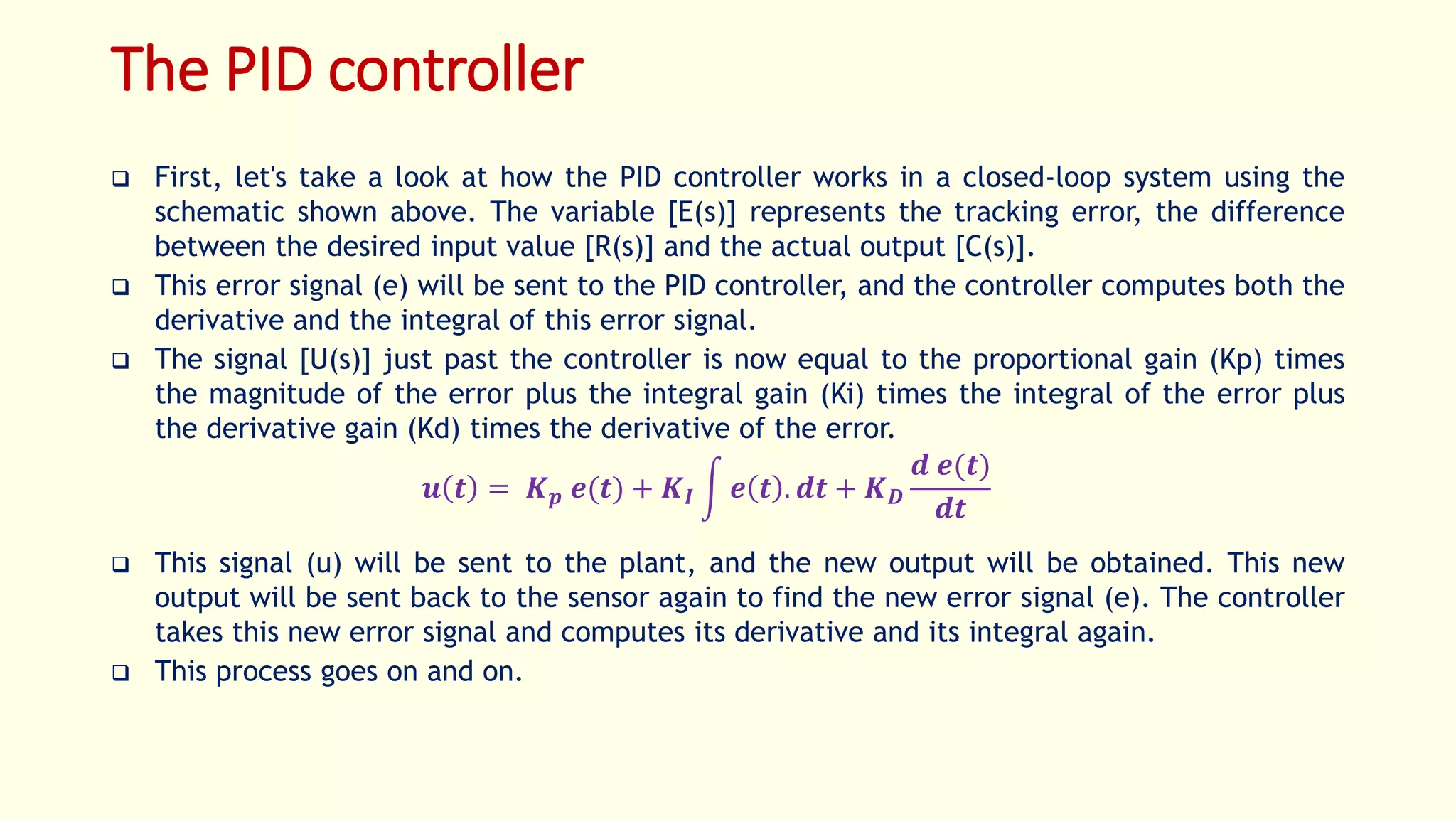 The PID controller
 First, let's take a look at how the PID controller works in a closed-loop system using the
schematic shown above. The variable [E(s)] represents the tracking error, the difference
between the desired input value [R(s)] and the actual output [C(s)].
 This error signal (e) will be sent to the PID controller, and the controller computes both the
derivative and the integral of this error signal.
 The signal [U(s)] just past the controller is now equal to the proportional gain (Kp) times
the magnitude of the error plus the integral gain (Ki) times the integral of the error plus
the derivative gain (Kd) times the derivative of the error.
𝒖 𝒕 = 𝑲 𝒑 𝒆(𝒕) + 𝑲 𝑰 𝒆 𝒕 . 𝒅𝒕 + 𝑲 𝑫
𝒅 𝒆(𝒕)
𝒅𝒕
 This signal (u) will be sent to the plant, and the new output will be obtained. This new
output will be sent back to the sensor again to find the new error signal (e). The controller
takes this new error signal and computes its derivative and its integral again.
 This process goes on and on.
 