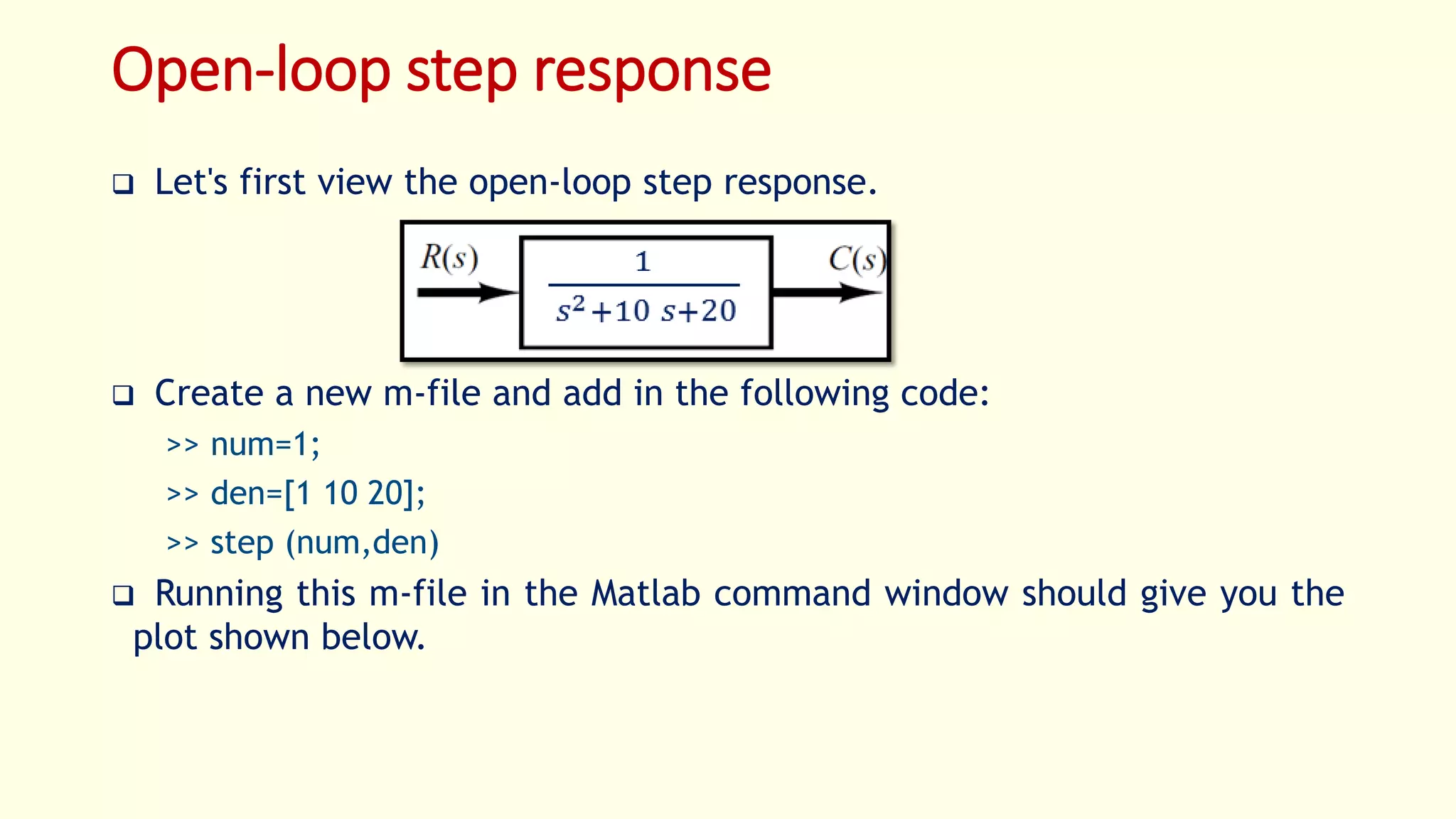 Open-loop step response
 Let's first view the open-loop step response.
 Create a new m-file and add in the following code:
>> num=1;
>> den=[1 10 20];
>> step (num,den)
 Running this m-file in the Matlab command window should give you the
plot shown below.
 