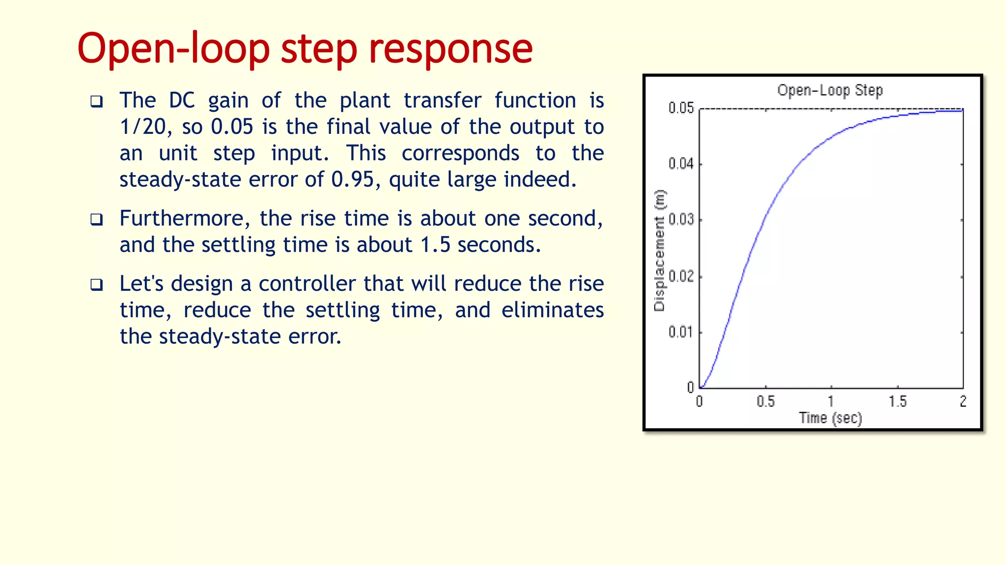 Open-loop step response
 The DC gain of the plant transfer function is
1/20, so 0.05 is the final value of the output to
an unit step input. This corresponds to the
steady-state error of 0.95, quite large indeed.
 Furthermore, the rise time is about one second,
and the settling time is about 1.5 seconds.
 Let's design a controller that will reduce the rise
time, reduce the settling time, and eliminates
the steady-state error.
 