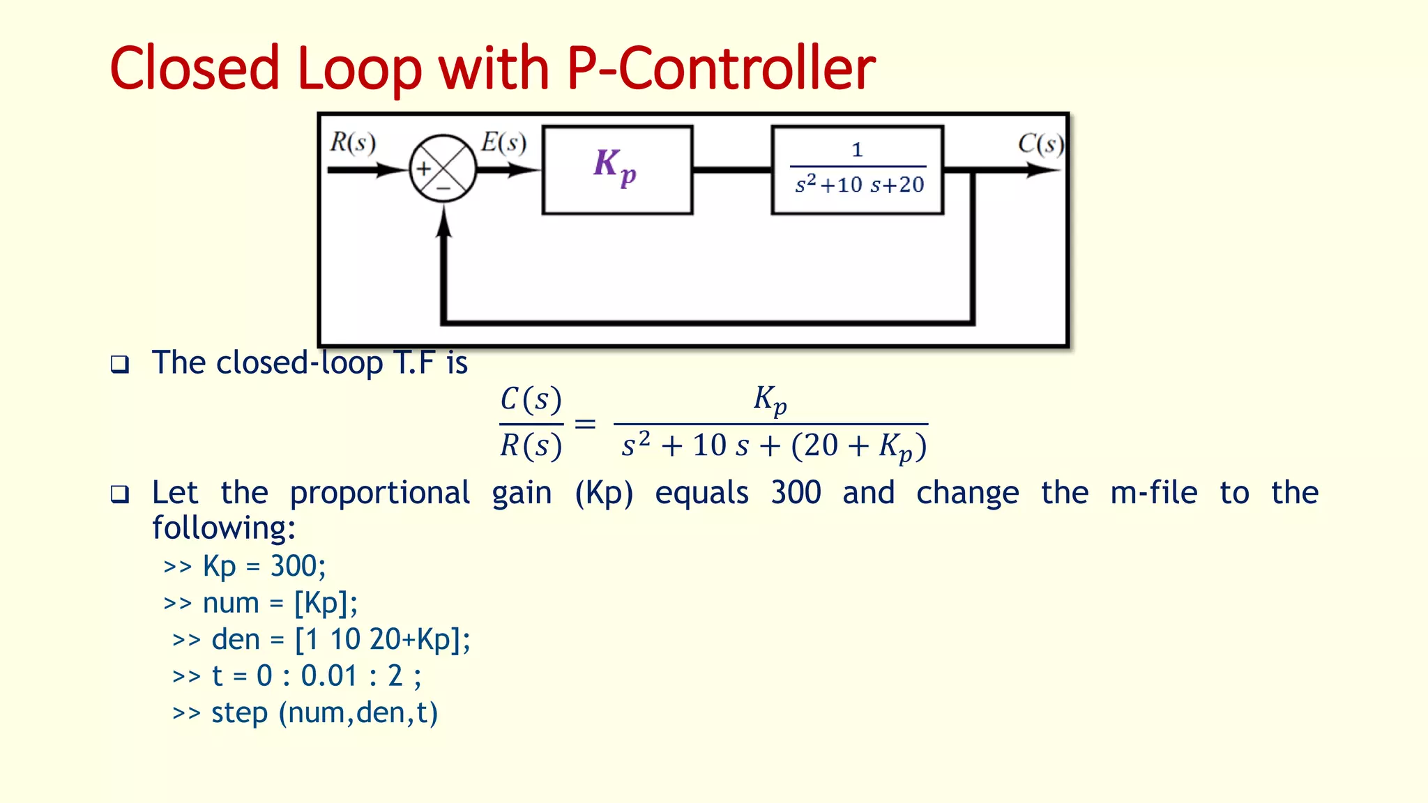 Closed Loop with P-Controller
 The closed-loop T.F is
𝐶(𝑠)
𝑅(𝑠)
=
𝐾𝑝
𝑠2 + 10 𝑠 + (20 + 𝐾𝑝)
 Let the proportional gain (Kp) equals 300 and change the m-file to the
following:
>> Kp = 300;
>> num = [Kp];
>> den = [1 10 20+Kp];
>> t = 0 : 0.01 : 2 ;
>> step (num,den,t)
 