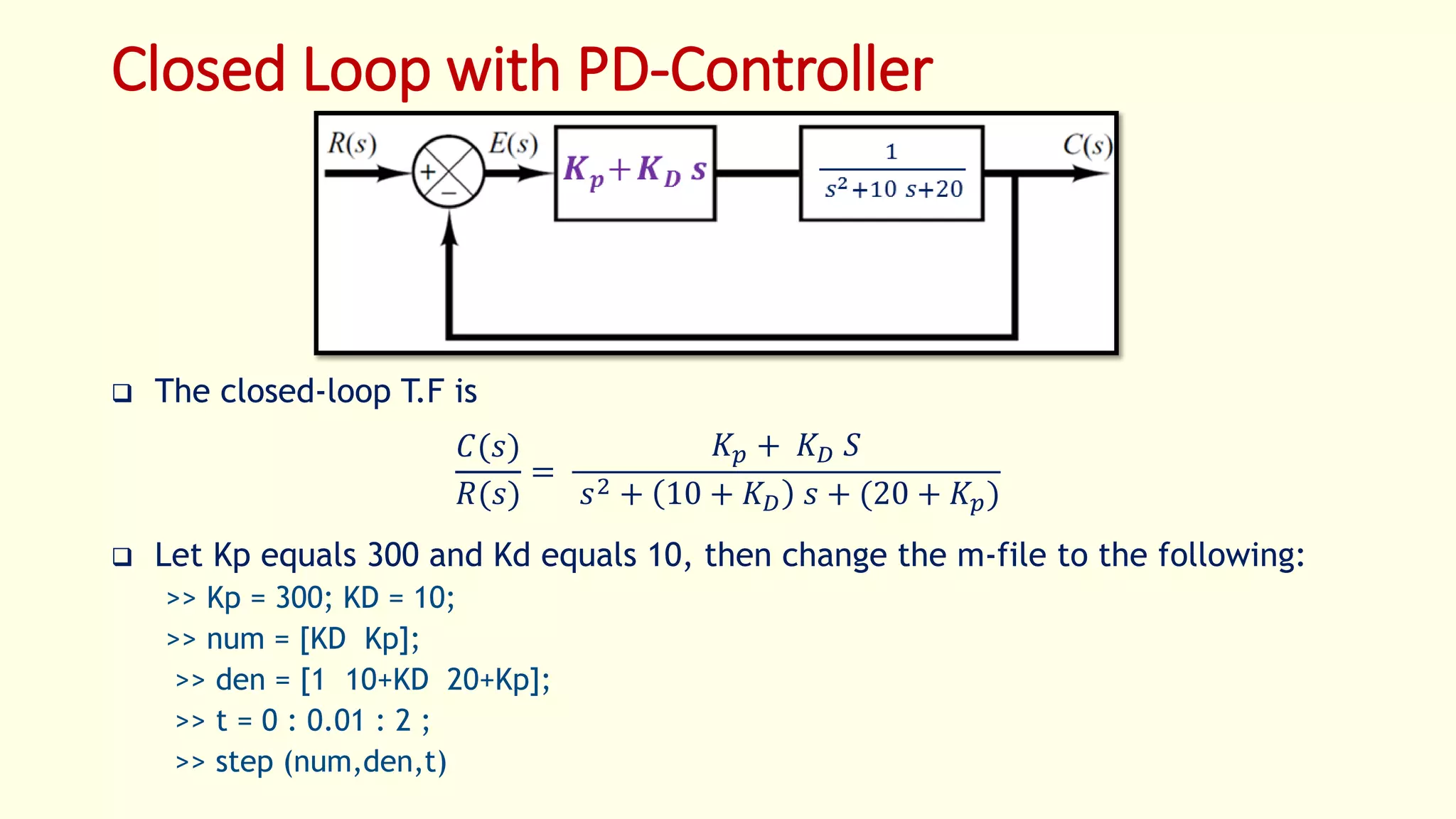Closed Loop with PD-Controller
 The closed-loop T.F is
𝐶(𝑠)
𝑅(𝑠)
=
𝐾 𝑝 + 𝐾 𝐷 𝑆
𝑠2 + 10 + 𝐾 𝐷 𝑠 + (20 + 𝐾𝑝)
 Let Kp equals 300 and Kd equals 10, then change the m-file to the following:
>> Kp = 300; KD = 10;
>> num = [KD Kp];
>> den = [1 10+KD 20+Kp];
>> t = 0 : 0.01 : 2 ;
>> step (num,den,t)
 