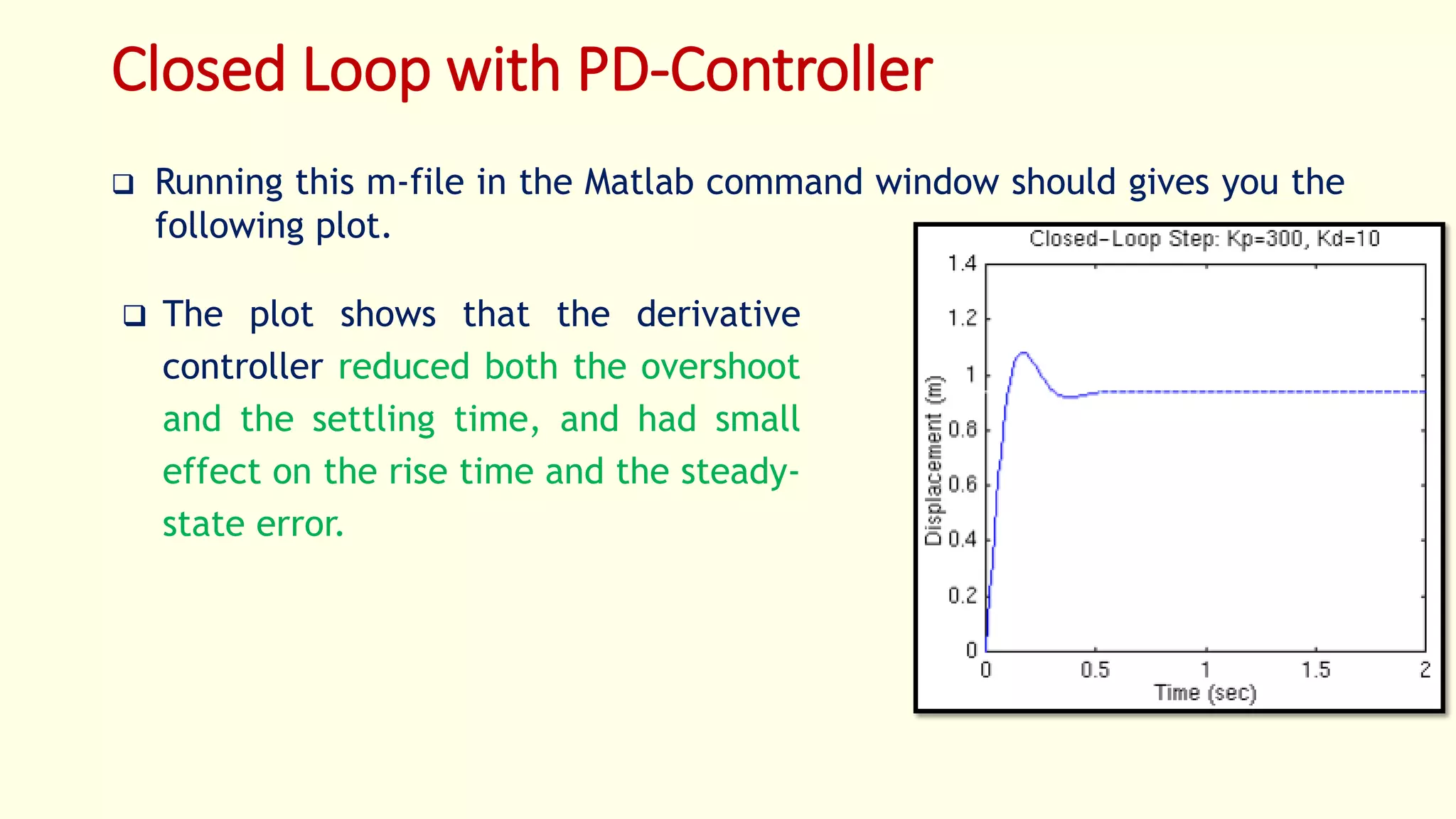 Closed Loop with PD-Controller
 Running this m-file in the Matlab command window should gives you the
following plot.
 The plot shows that the derivative
controller reduced both the overshoot
and the settling time, and had small
effect on the rise time and the steady-
state error.
 
