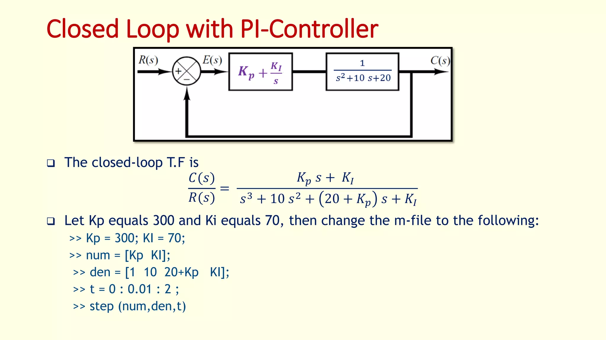 Closed Loop with PI-Controller
 The closed-loop T.F is
𝐶(𝑠)
𝑅(𝑠)
=
𝐾 𝑝 𝑠 + 𝐾𝐼
𝑠3 + 10 𝑠2 + 20 + 𝐾𝑝 𝑠 + 𝐾𝐼
 Let Kp equals 300 and Ki equals 70, then change the m-file to the following:
>> Kp = 300; KI = 70;
>> num = [Kp KI];
>> den = [1 10 20+Kp KI];
>> t = 0 : 0.01 : 2 ;
>> step (num,den,t)
 