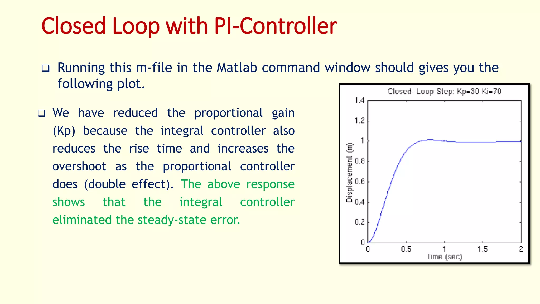 Closed Loop with PI-Controller
 Running this m-file in the Matlab command window should gives you the
following plot.
 We have reduced the proportional gain
(Kp) because the integral controller also
reduces the rise time and increases the
overshoot as the proportional controller
does (double effect). The above response
shows that the integral controller
eliminated the steady-state error.
 