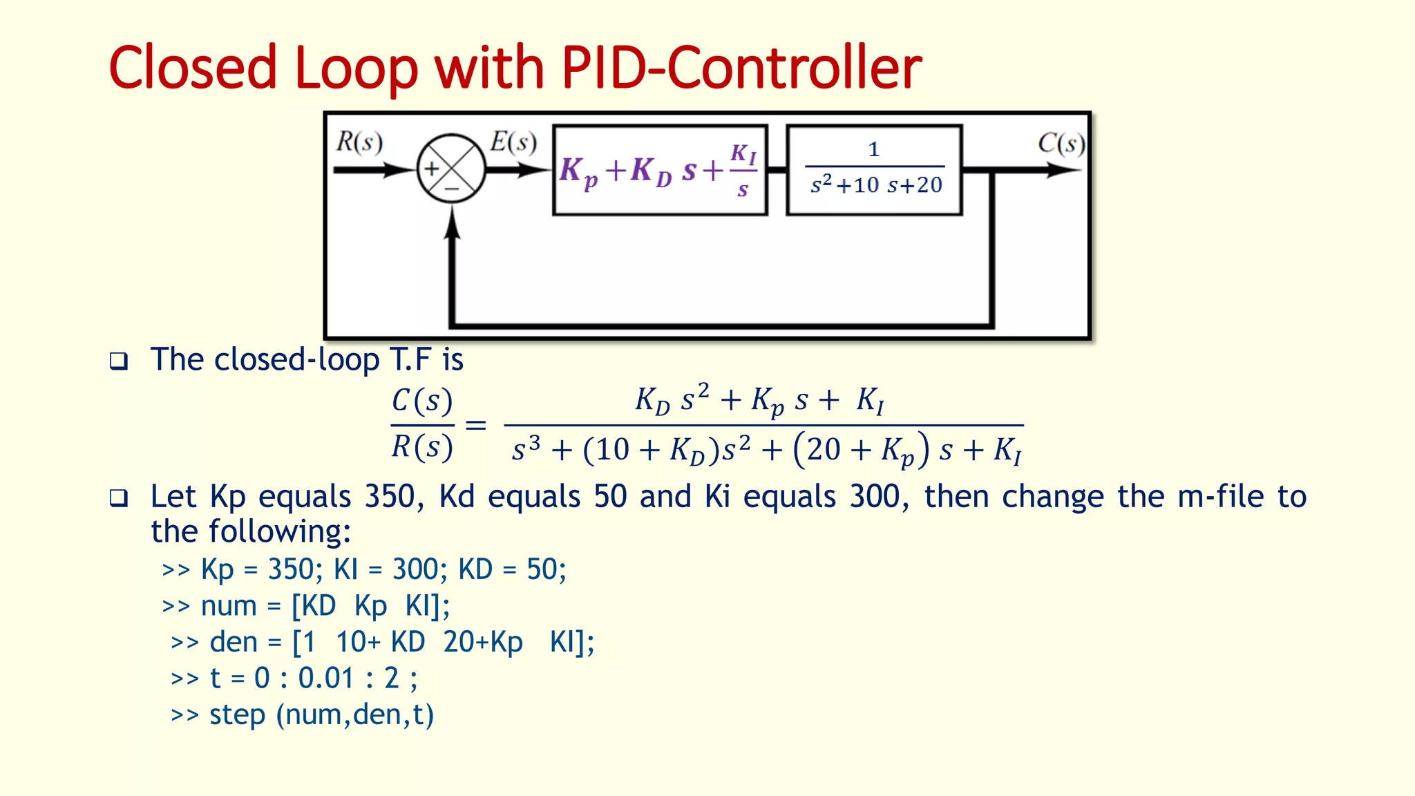 Closed Loop with PID-Controller
 The closed-loop T.F is
𝐶(𝑠)
𝑅(𝑠)
=
𝐾 𝐷 𝑠2
+ 𝐾 𝑝 𝑠 + 𝐾𝐼
𝑠3 + (10 + 𝐾 𝐷)𝑠2 + 20 + 𝐾𝑝 𝑠 + 𝐾𝐼
 Let Kp equals 350, Kd equals 50 and Ki equals 300, then change the m-file to
the following:
>> Kp = 350; KI = 300; KD = 50;
>> num = [KD Kp KI];
>> den = [1 10+ KD 20+Kp KI];
>> t = 0 : 0.01 : 2 ;
>> step (num,den,t)
 