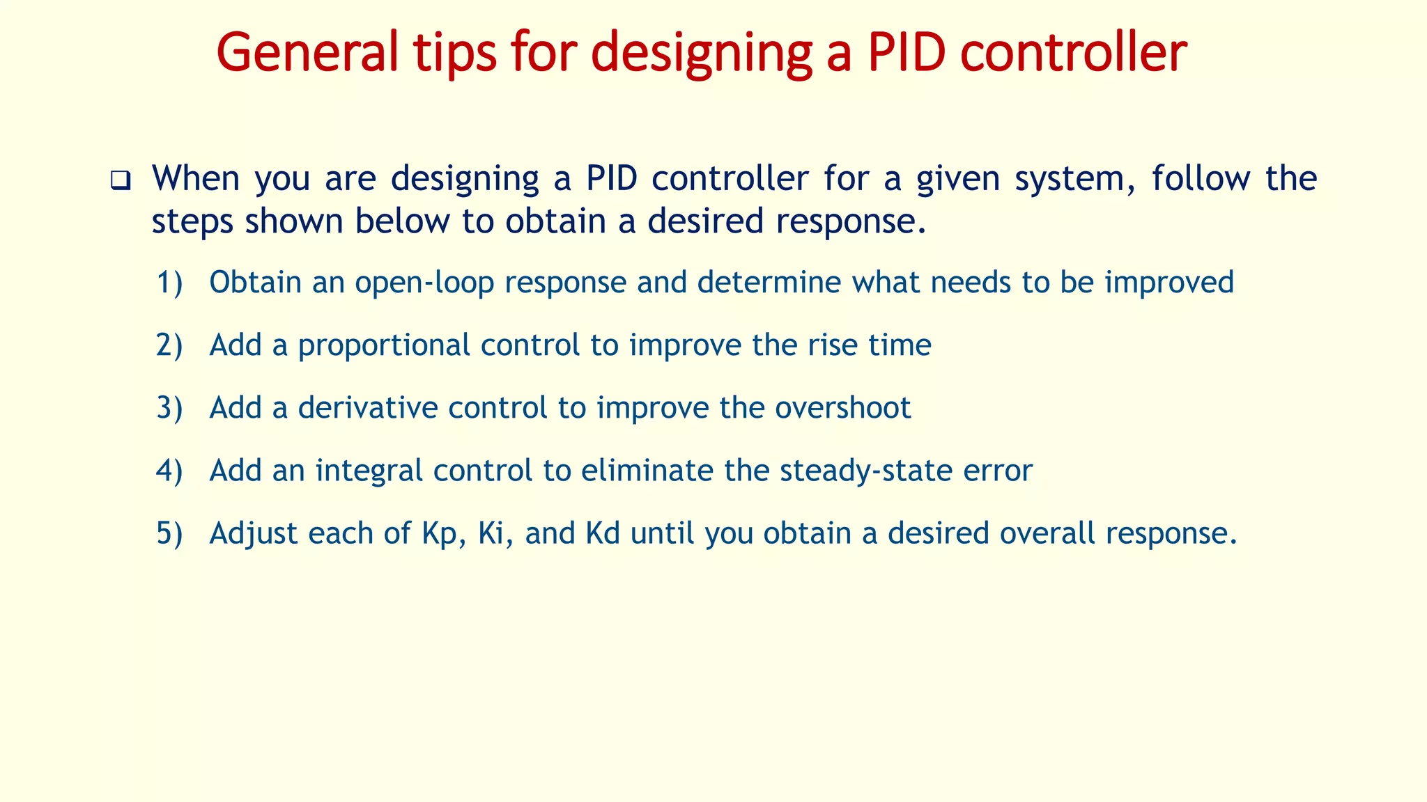 General tips for designing a PID controller
 When you are designing a PID controller for a given system, follow the
steps shown below to obtain a desired response.
1) Obtain an open-loop response and determine what needs to be improved
2) Add a proportional control to improve the rise time
3) Add a derivative control to improve the overshoot
4) Add an integral control to eliminate the steady-state error
5) Adjust each of Kp, Ki, and Kd until you obtain a desired overall response.
 