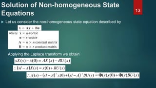 Solution of Non-homogeneous State
Equations
 Let us consider the non-homogeneous state equation described by
13
Applying the Laplace transform we obtain
)()()0()( sBUsAXxssX 
  )()0()( sBUxsXAsI 
    )()0()(
11
sBUAsIxAsIsX

 )()()0()( sBUsxs  
 