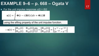 EXAMPLE 9–6 – p. 668 – Ogata V
17
 For the unit impulse response u(t) = δ(t)
𝐱 𝑡 =
0
𝑡
𝚽 𝑡 − 𝜏 𝐁𝛿 𝜏 𝑑𝜏 = 𝚽 𝑡 𝐁
using the sifting property of the unit impulse function.
∴ 𝐱 𝑡 =
Φ11(𝑡) Φ12(𝑡)
Φ21(𝑡) Φ22(𝑡)
0
1
=
Φ12(𝑡)
Φ22(𝑡)
= 𝑒−𝑡 − 𝑒−2𝑡
2𝑒−2𝑡 − 𝑒−𝑡
 