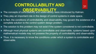 CONTROLLABILITY AND
OBSERVABILITY The concepts of controllability and observability were introduced by Kalman.
 They play an important role in the design of control systems in state space.
 In fact, the conditions of controllability and observability may govern the existence of a
complete solution to the control system design problem.
 The solution to this problem may not exist if the system considered is not controllable.
 Although most physical systems are controllable and observable, systems based upon
mathematical models may not possess the property of controllability and observability.
 Thus, it is necessary to know the conditions under which a system is controllable and
observable.
31
 