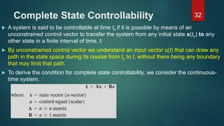 Complete State Controllability
 A system is said to be controllable at time to if it is possible by means of an
unconstrained control vector to transfer the system from any initial state x(to) to any
other state in a finite interval of time, t.
 By unconstrained control vector we understand an input vector u(t) that can draw any
path in the state space during its course from to to t, without there being any boundary
that may limit that path.
 To derive the condition for complete state controllability, we consider the continuous-
time system.
32
 