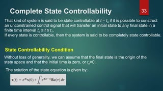 Complete State Controllability 33
That kind of system is said to be state controllable at t = to if it is possible to construct
an unconstrained control signal that will transfer an initial state to any final state in a
finite time interval to ≤ t ≤ t1.
If every state is controllable, then the system is said to be completely state controllable.
State Controllability Condition
Without loss of generality, we can assume that the final state is the origin of the
state space and that the initial time is zero, or to=0.
The solution of the state equation is given by:
 