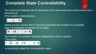 Complete State Controllability
37
The result just obtained can be extended to the case where the control vector u is r-
dimensional.
If the system is described by
where u is an r-vector, then it can be proved that the condition for complete
state controllability is that the nХ nr matrix
be of rank n, or contain n linearly independent column vectors.
The matrix
 BABAABBL n 12
... 

is commonly called the controllability matrix.
 