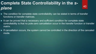 Complete State Controllability in the s-
plane
 The condition for complete state controllability can be stated in terms of transfer
functions or transfer matrices.
 It can be proved that a necessary and sufficient condition for complete state
controllability is that no pole-zero cancellation occur in the transfer function or transfer
matrix.
 If cancellation occurs, the system cannot be controlled in the direction of the canceled
mode.
40
 