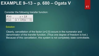 EXAMPLE 9–13 – p. 680 – Ogata V
41
Consider the following transfer function:
Solution
Clearly, cancellation of the factor (s+2.5) occurs in the numerator and
denominator of this transfer function. (Thus one degree of freedom is lost.)
Because of this cancellation, this system is not completely state controllable.
 