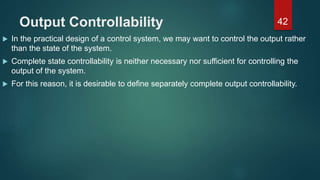 Output Controllability
 In the practical design of a control system, we may want to control the output rather
than the state of the system.
 Complete state controllability is neither necessary nor sufficient for controlling the
output of the system.
 For this reason, it is desirable to define separately complete output controllability.
42
 