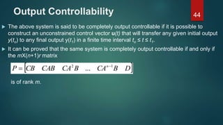 Output Controllability
 The above system is said to be completely output controllable if it is possible to
construct an unconstrained control vector u(t) that will transfer any given initial output
y(to) to any final output y(t1) in a finite time interval to ≤ t ≤ t1.
 It can be proved that the same system is completely output controllable if and only if
the mХ(n+1)r matrix
44
 DBCABCACABCBP n 12
... 

is of rank m.
 