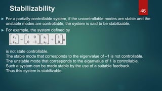 Stabilizability
 For a partially controllable system, if the uncontrollable modes are stable and the
unstable modes are controllable, the system is said to be stabilizable.
 For example, the system defined by
46
is not state controllable.
The stable mode that corresponds to the eigenvalue of –1 is not controllable.
The unstable mode that corresponds to the eigenvalue of 1 is controllable.
Such a system can be made stable by the use of a suitable feedback.
Thus this system is stabilizable.
 