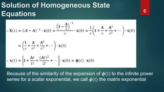 Solution of Homogeneous State
Equations 6
Because of the similarity of the expansion of 𝜙(t) to the infinite power
series for a scalar exponential, we call 𝜙(t) the matrix exponential
 
