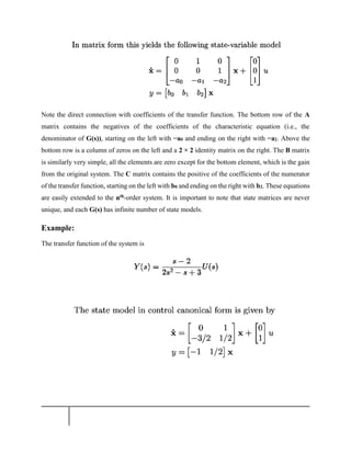 Note the direct connection with coefficients of the transfer function. The bottom row of the A
matrix contains the negatives of the coefficients of the characteristic equation (i.e., the
denominator of G(s)), starting on the left with −a0 and ending on the right with −a2. Above the
bottom row is a column of zeros on the left and a 2 × 2 identity matrix on the right. The B matrix
is similarly very simple, all the elements are zero except for the bottom element, which is the gain
from the original system. The C matrix contains the positive of the coefficients of the numerator
of the transfer function, starting on the left with b0 and ending on the right with b2. These equations
are easily extended to the nth-order system. It is important to note that state matrices are never
unique, and each G(s) has infinite number of state models.
Example:
The transfer function of the system is
 