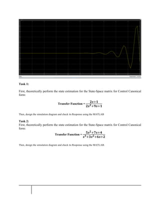 Task 1:
First, theoretically perform the state estimation for the State-Space matrix for Control Canonical
form:
Transfer Function =
𝟐𝒔+𝟏
𝟐𝒔𝟐+𝟗𝒔+𝟏
Then, design the simulation diagram and check its Response using the MATLAB
Task 2:
First, theoretically perform the state estimation for the State-Space matrix for Control Canonical
form:
Transfer Function =
𝟓𝒔𝟐+𝟕𝒔+𝟒
𝒔𝟑+𝟑𝒔𝟐+𝟔𝒔+𝟐
Then, design the simulation diagram and check its Response using the MATLAB.
 