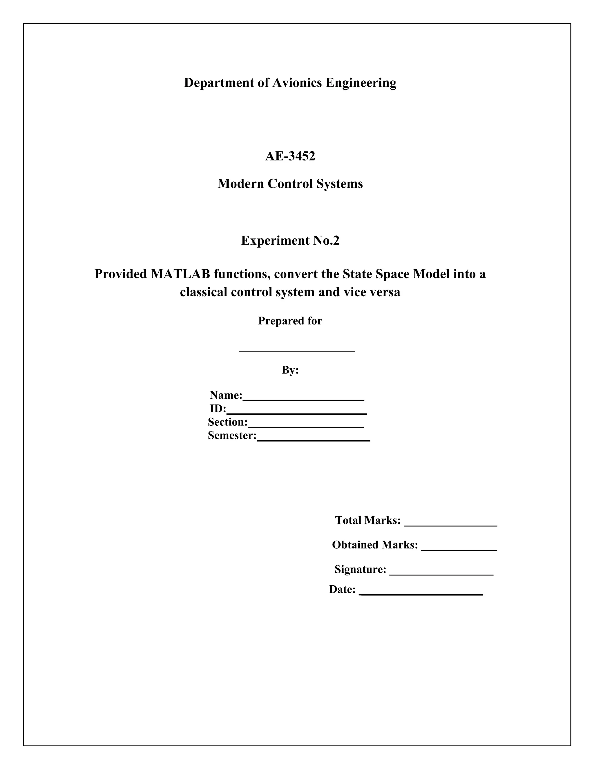 Department of Avionics Engineering
AE-3452
Modern Control Systems
Experiment No.2
Provided MATLAB functions, convert the State Space Model into a
classical control system and vice versa
Prepared for
By:
Name:
ID:
Section:
Semester:
Total Marks: ________________
Obtained Marks: _____________
Signature: __________________
Date: _____________________
 